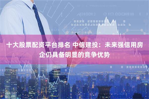 十大股票配资平台排名 中信建投：未来强信用房企仍具备明显的竞争优势