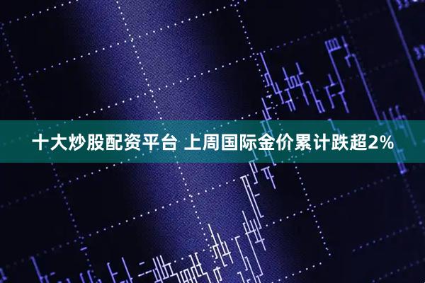 十大炒股配资平台 上周国际金价累计跌超2%