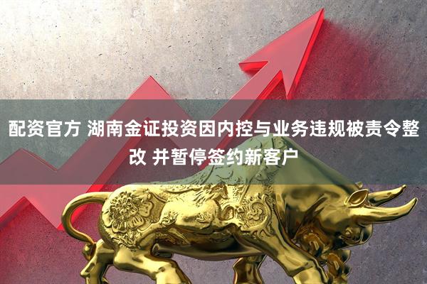 配资官方 湖南金证投资因内控与业务违规被责令整改 并暂停签约新客户