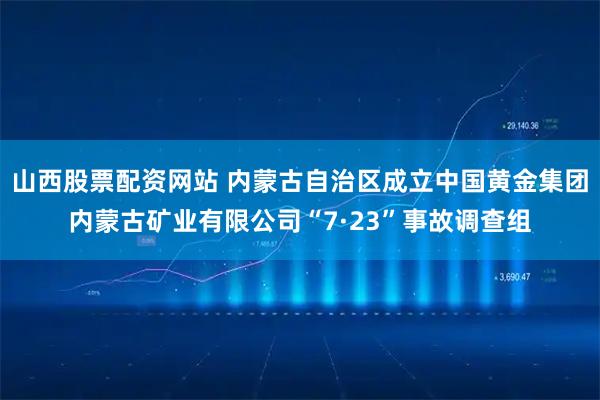 山西股票配资网站 内蒙古自治区成立中国黄金集团内蒙古矿业有限公司“7·23”事故调查组