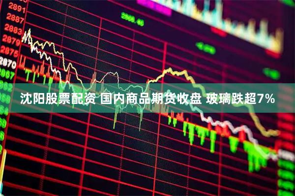 沈阳股票配资 国内商品期货收盘 玻璃跌超7%