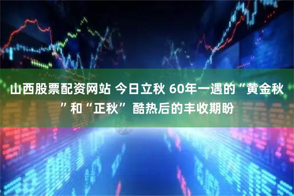 山西股票配资网站 今日立秋 60年一遇的“黄金秋”和“正秋” 酷热后的丰收期盼