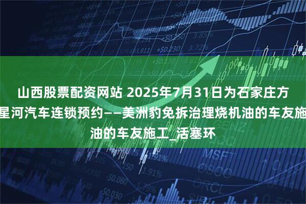 山西股票配资网站 2025年7月31日为石家庄方北新村——星河汽车连锁预约——美洲豹免拆治理烧机油的车友施工_活塞环