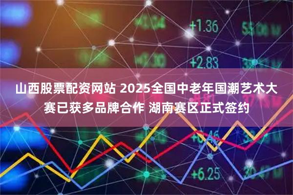 山西股票配资网站 2025全国中老年国潮艺术大赛已获多品牌合作 湖南赛区正式签约