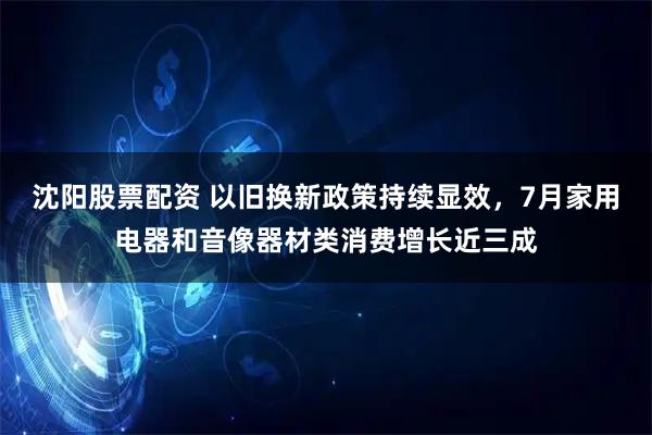 沈阳股票配资 以旧换新政策持续显效，7月家用电器和音像器材类消费增长近三成
