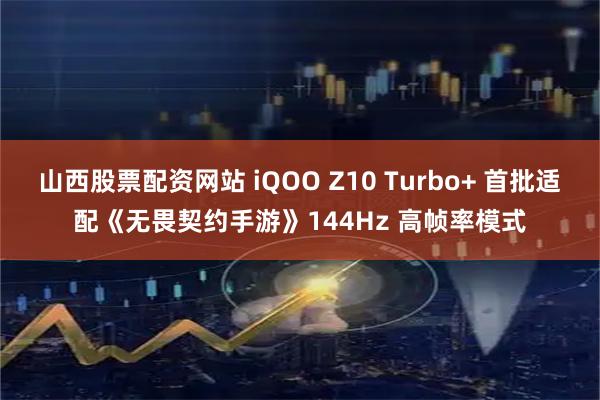 山西股票配资网站 iQOO Z10 Turbo+ 首批适配《无畏契约手游》144Hz 高帧率模式