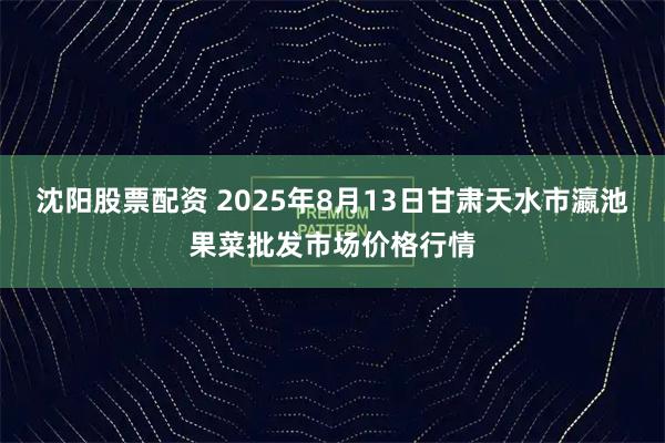 沈阳股票配资 2025年8月13日甘肃天水市瀛池果菜批发市场价格行情