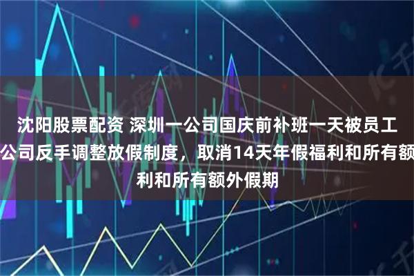 沈阳股票配资 深圳一公司国庆前补班一天被员工举报，公司反手调整放假制度，取消14天年假福利和所有额外假期