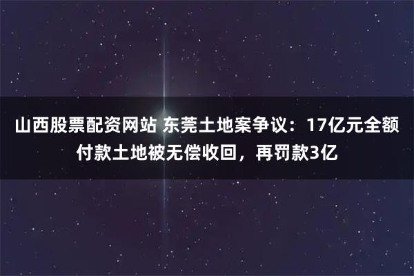 山西股票配资网站 东莞土地案争议：17亿元全额付款土地被无偿收回，再罚款3亿